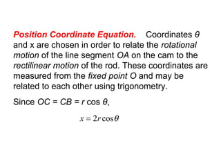 Position Coordinate Equation. Coordinates θ
and x are chosen in order to relate the rotational
motion of the line segment OA on the cam to the
rectilinear motion of the rod. These coordinates are
measured from the fixed point O and may be
related to each other using trigonometry.
Since OC = CB = r cos θ,
θcos2rx =
 