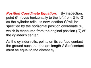 Position Coordinate Equation. By inspection,
point G moves horizontally to the left from G to G’
as the cylinder rolls. Its new location G’ will be
specified by the horizontal position coordinate sG,
which is measured from the original position (G) of
the cylinder’s center.
As the cylinder rolls, points on its surface contact
the ground such that the arc length A’B of contact
must be equal to the distant sG.
 