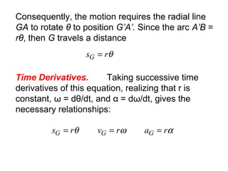 Consequently, the motion requires the radial line
GA to rotate θ to position G’A’. Since the arc A’B =
rθ, then G travels a distance
θrsG =
Time Derivatives. Taking successive time
derivatives of this equation, realizing that r is
constant, ω = dθ/dt, and α = dω/dt, gives the
necessary relationships:
αωθ rarvrs GGG ===
 