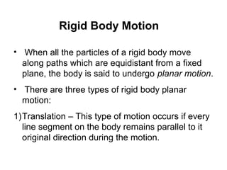 Rigid Body Motion
• When all the particles of a rigid body move
along paths which are equidistant from a fixed
plane, the body is said to undergo planar motion.
• There are three types of rigid body planar
motion:
1)Translation – This type of motion occurs if every
line segment on the body remains parallel to it
original direction during the motion.
 
