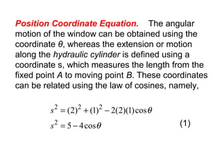 Position Coordinate Equation. The angular
motion of the window can be obtained using the
coordinate θ, whereas the extension or motion
along the hydraulic cylinder is defined using a
coordinate s, which measures the length from the
fixed point A to moving point B. These coordinates
can be related using the law of cosines, namely,
θ
θ
cos45
cos)1)(2(2)1()2(
2
222
−=
−+=
s
s
(1)
 