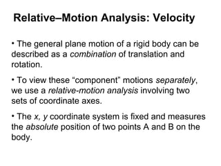Relative–Motion Analysis: Velocity
• The general plane motion of a rigid body can be
described as a combination of translation and
rotation.
• To view these “component” motions separately,
we use a relative-motion analysis involving two
sets of coordinate axes.
• The x, y coordinate system is fixed and measures
the absolute position of two points A and B on the
body.
 