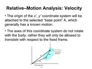 • The origin of the x’, y’ coordinate system will be
attached to the selected “base point” A, which
generally has a known motion.
• The axes of this coordinate system do not rotate
with the body; rather they will only be allowed to
translate with respect to the fixed frame.
Relative–Motion Analysis: Velocity
 