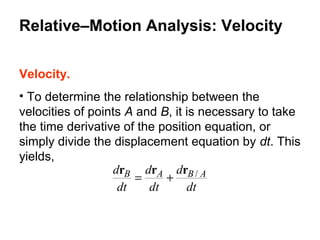 Velocity.
• To determine the relationship between the
velocities of points A and B, it is necessary to take
the time derivative of the position equation, or
simply divide the displacement equation by dt. This
yields,
dt
d
dt
d
dt
d ABAB /rrr
+=
Relative–Motion Analysis: Velocity
 