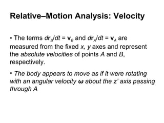 • The terms drB/dt = vB and drA/dt = vA are
measured from the fixed x, y axes and represent
the absolute velocities of points A and B,
respectively.
• The body appears to move as if it were rotating
with an angular velocity ω about the z’ axis passing
through A
Relative–Motion Analysis: Velocity
 