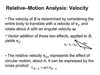 • The velocity of B is determined by considering the
entire body to translate with a velocity of vA, and
rotate about A with an angular velocity ω.
• Vector addition of these two effects, applied to B,
yields vB.
• The relative velocity vB/A represents the effect of
circular motion, about A. It can be expressed by the
cross product
ABAB // rv ×= ω
Relative–Motion Analysis: Velocity
 