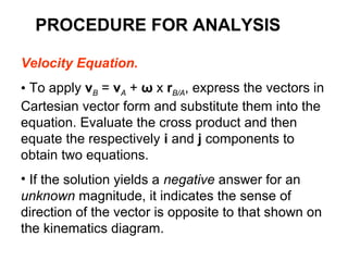 Velocity Equation.
• To apply vB = vA + ω x rB/A, express the vectors in
Cartesian vector form and substitute them into the
equation. Evaluate the cross product and then
equate the respectively i and j components to
obtain two equations.
• If the solution yields a negative answer for an
unknown magnitude, it indicates the sense of
direction of the vector is opposite to that shown on
the kinematics diagram.
PROCEDURE FOR ANALYSIS
 
