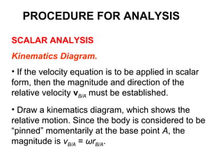 SCALAR ANALYSIS
Kinematics Diagram.
• If the velocity equation is to be applied in scalar
form, then the magnitude and direction of the
relative velocity vB/A must be established.
• Draw a kinematics diagram, which shows the
relative motion. Since the body is considered to be
“pinned” momentarily at the base point A, the
magnitude is vB/A = ωrB/A.
PROCEDURE FOR ANALYSIS
 