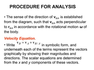 • The sense of the direction of vB/A is established
from the diagram, such that vB/A acts perpendicular
to rB/A in accordance with the rotational motion ω of
the body.
Velocity Equation.
• Write in symbolic form, and
underneath each of the terms represent the vectors
graphically by showing their magnitudes and
directions. The scalar equations are determined
from the x and y components of these vectors.
ABAB /vvv +=
PROCEDURE FOR ANALYSIS
 