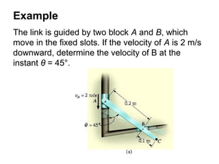Example
The link is guided by two block A and B, which
move in the fixed slots. If the velocity of A is 2 m/s
downward, determine the velocity of B at the
instant θ = 45°.
 
