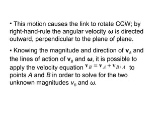 • This motion causes the link to rotate CCW; by
right-hand-rule the angular velocity ω is directed
outward, perpendicular to the plane of plane.
• Knowing the magnitude and direction of vA and
the lines of action of vB and ω, it is possible to
apply the velocity equation to
points A and B in order to solve for the two
unknown magnitudes vB and ω.
ABAB /vvv +=
 