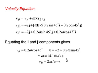 Velocity Equation.
ijji
jikji
rvv


45cos2.045sin2.02
)]45cos2.045sin2.0([2
/
ωω
ω
ω
++−=
−×+−=
×+=
B
B
ABAB
v
v
Equating the i and j components gives
→=
=
+−==
smv
srad
v
B
B
/2
/1.14
45sin2.02045cos2.0
ω
ωω


 