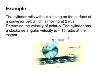 Example
The cylinder rolls without slipping on the surface of
a conveyor belt which is moving at 2 m/s.
Determine the velocity of point A. The cylinder has
a clockwise angular velocity ω = 15 rad/s at the
instant.
 
