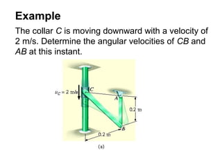 Example
The collar C is moving downward with a velocity of
2 m/s. Determine the angular velocities of CB and
AB at this instant.
 