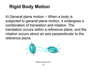 4) General plane motion – When a body is
subjected to general plane motion, it undergoes a
combination of translation and rotation. The
translation occurs within a reference plane, and the
rotation occurs about an axis perpendicular to the
reference plane.
Rigid Body Motion
 