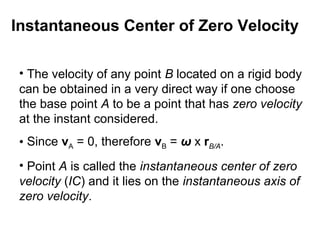 Instantaneous Center of Zero Velocity
• The velocity of any point B located on a rigid body
can be obtained in a very direct way if one choose
the base point A to be a point that has zero velocity
at the instant considered.
• Since vA = 0, therefore vB = ω x rB/A.
• Point A is called the instantaneous center of zero
velocity (IC) and it lies on the instantaneous axis of
zero velocity.
 