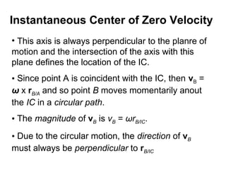 • This axis is always perpendicular to the planre of
motion and the intersection of the axis with this
plane defines the location of the IC.
• Since point A is coincident with the IC, then vB =
ω x rB/A and so point B moves momentarily anout
the IC in a circular path.
• The magnitude of vB is vB = ωrB/IC.
• Due to the circular motion, the direction of vB
must always be perpendicular to rB/IC
Instantaneous Center of Zero Velocity
 