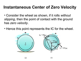 • Consider the wheel as shown, if it rolls without
slipping, then the point of contact with the ground
has zero velocity.
• Hence this point represents the IC for the wheel.
Instantaneous Center of Zero Velocity
 