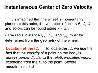 • If it is imagined that the wheel is momentarily
pinned at this point, the velocities of points B, C, O
and so on, can be found using v = ωr.
• The radial distance rB/IC, rC/IC and rO/IC must be
determined from the geometry of the wheel.
Location of the IC. To locate the IC, we use the
fact that the velocity of a point on the body is
always perpendicular to the relative-position vector
extending from the IC to the point. Several
possibilities exist:
Instantaneous Center of Zero Velocity
 