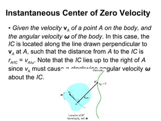 • Given the velocity vA of a point A on the body, and
the angular velocity ω of the body. In this case, the
IC is located along the line drawn perpendicular to
vA at A, such that the distance from A to the IC is
rA/IC = vA/ω. Note that the IC lies up to the right of A
since vA must cause a clockwise angular velocity ω
about the IC.
Instantaneous Center of Zero Velocity
 