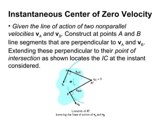 • Given the line of action of two nonparallel
velocities vA and vB. Construct at points A and B
line segments that are perpendicular to vA and vB.
Extending these perpendicular to their point of
intersection as shown locates the IC at the instant
considered.
Instantaneous Center of Zero Velocity
 