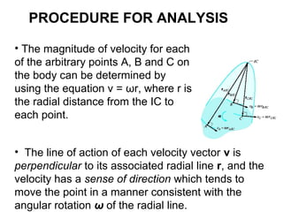 • The magnitude of velocity for each
of the arbitrary points A, B and C on
the body can be determined by
using the equation v = ωr, where r is
the radial distance from the IC to
each point.
• The line of action of each velocity vector v is
perpendicular to its associated radial line r, and the
velocity has a sense of direction which tends to
move the point in a manner consistent with the
angular rotation ω of the radial line.
PROCEDURE FOR ANALYSIS
 