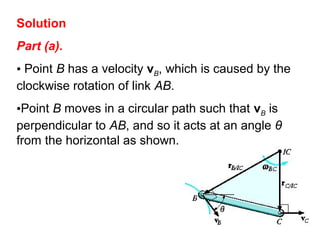 Solution
Part (a).
• Point B has a velocity vB, which is caused by the
clockwise rotation of link AB.
•Point B moves in a circular path such that vB is
perpendicular to AB, and so it acts at an angle θ
from the horizontal as shown.
 