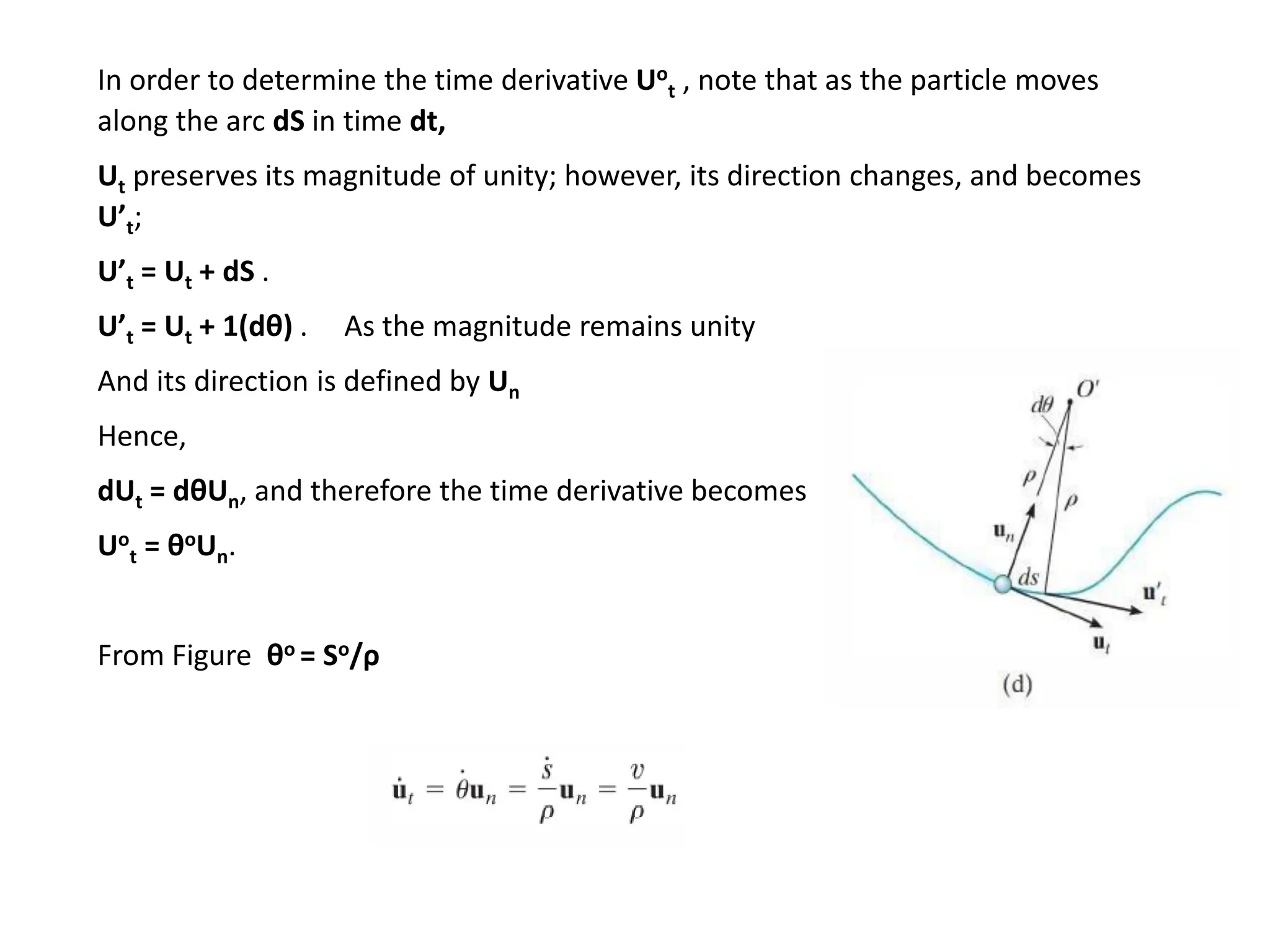 In order to determine the time derivative Uo
t , note that as the particle moves
along the arc dS in time dt,
Ut preserves its magnitude of unity; however, its direction changes, and becomes
U’t;
U’t = Ut + dS .
U’t = Ut + 1(dθ) . As the magnitude remains unity
And its direction is defined by Un
Hence,
dUt = dθUn, and therefore the time derivative becomes
Uo
t = θoUn.
From Figure θo = So/ρ
 