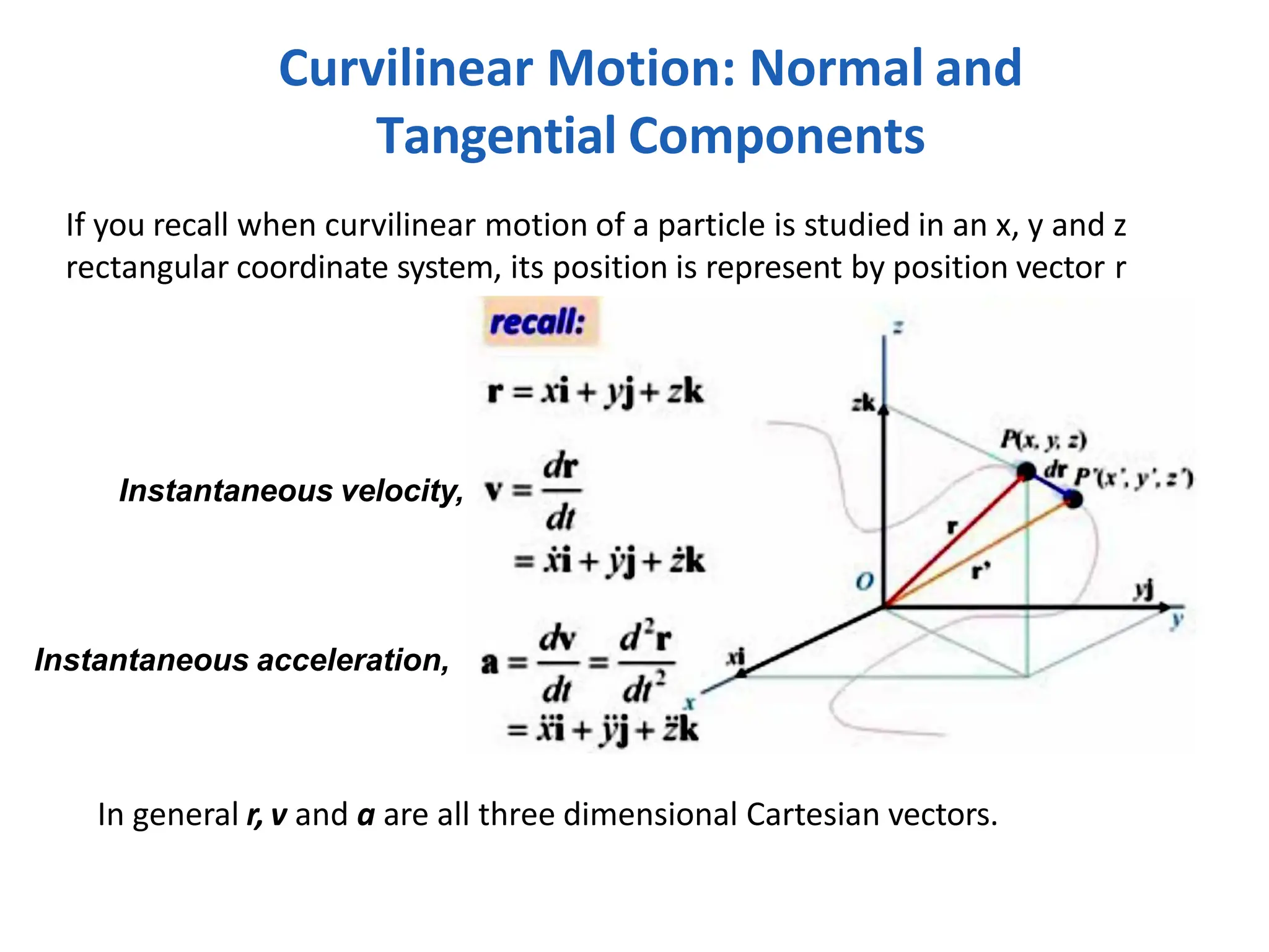 If you recall when curvilinear motion of a particle is studied in an x, y and z
rectangular coordinate system, its position is represent by position vector r
In general r, v and a are all three dimensional Cartesian vectors.
Curvilinear Motion: Normal and
Tangential Components
Instantaneous velocity,
Instantaneous acceleration,
 
