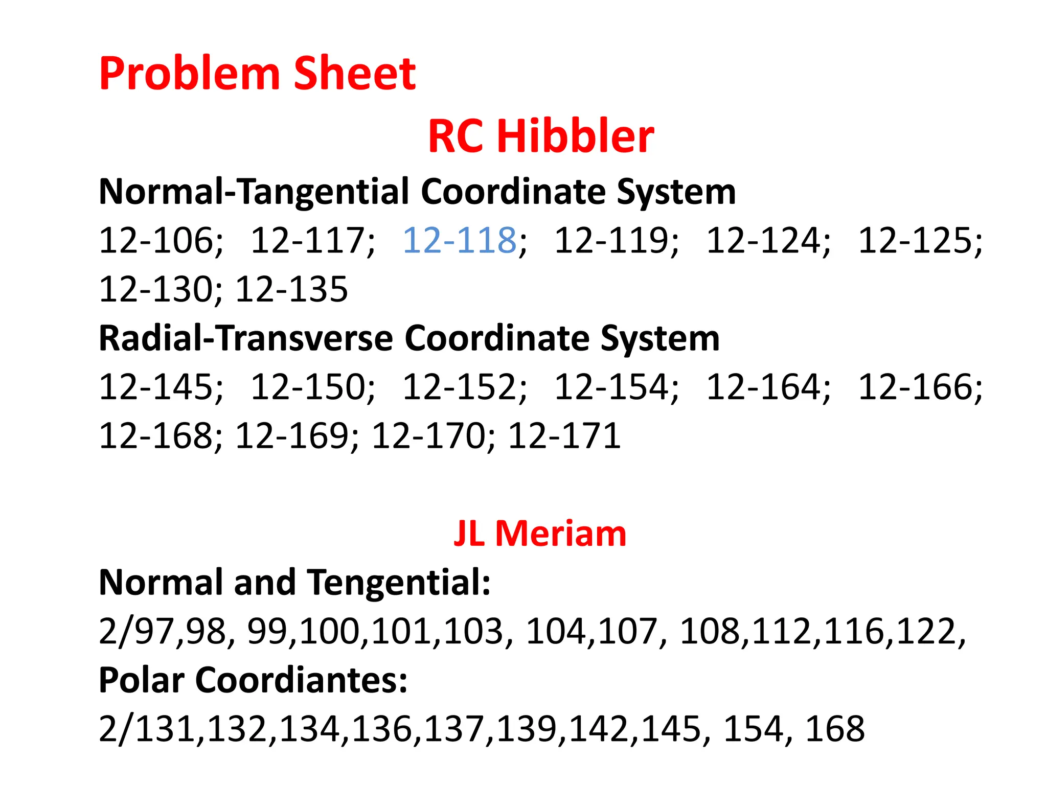 Problem Sheet
RC Hibbler
Normal-Tangential Coordinate System
12-106; 12-117; 12-118; 12-119; 12-124; 12-125;
12-130; 12-135
Radial-Transverse Coordinate System
12-145; 12-150; 12-152; 12-154; 12-164; 12-166;
12-168; 12-169; 12-170; 12-171
JL Meriam
Normal and Tengential:
2/97,98, 99,100,101,103, 104,107, 108,112,116,122,
Polar Coordiantes:
2/131,132,134,136,137,139,142,145, 154, 168
 