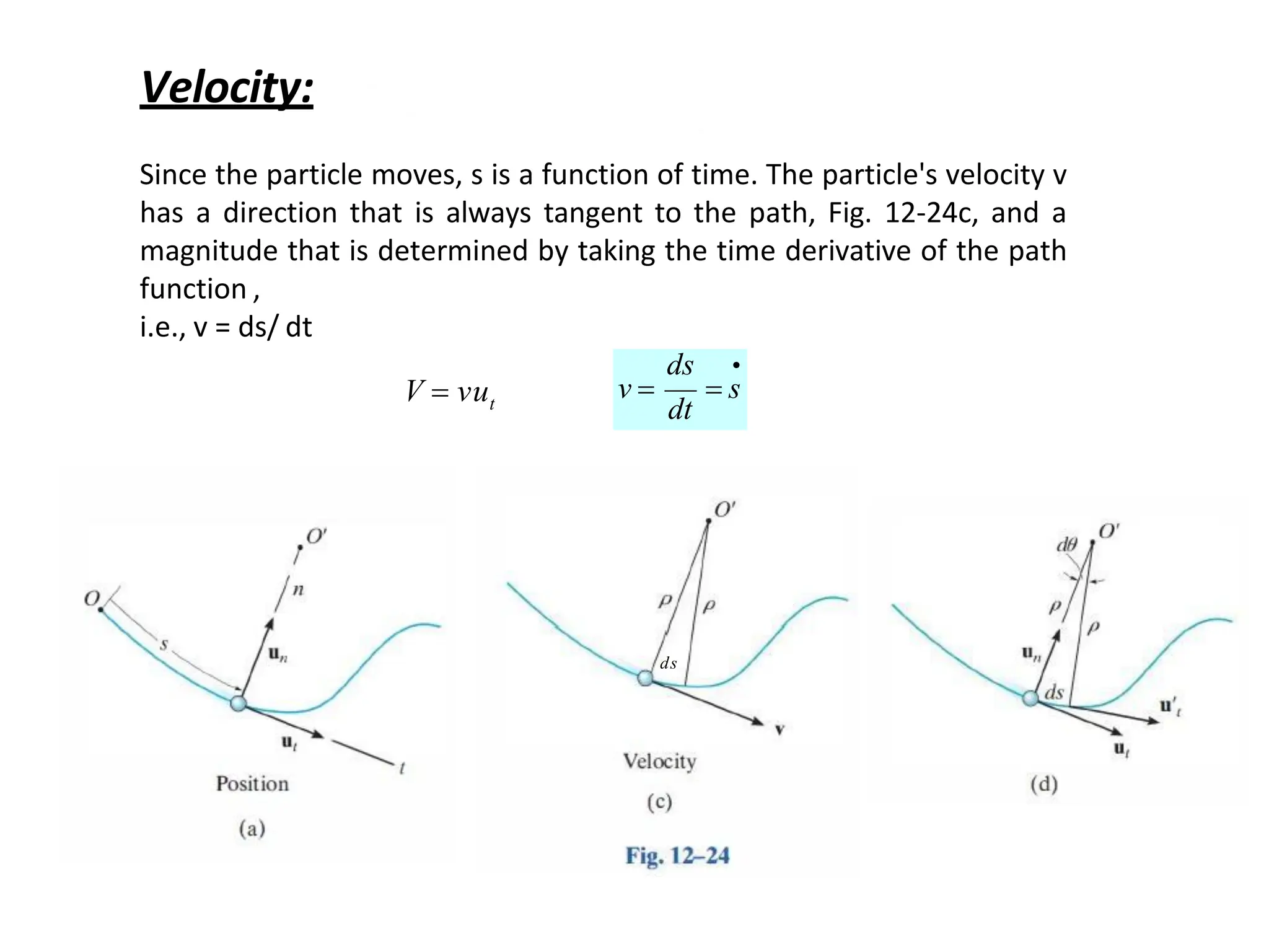 
 s
ds
dt
v 
Velocity:
Since the particle moves, s is a function of time. The particle's velocity v
has a direction that is always tangent to the path, Fig. 12-24c, and a
magnitude that is determined by taking the time derivative of the path
function ,
i.e., v = ds/ dt
t
V  vu
ds
 