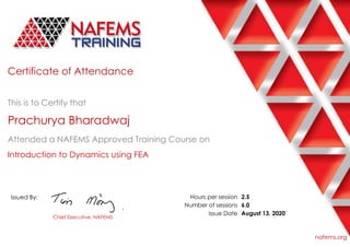 Certificate of Attendance
This is to Certify that
Prachurya Bharadwaj
Attended a NAFEMS Approved Training Course on
Introduction to Dynamics using FEA
Issued By:
Chief Executive, NAFEMS
Hours per session
Number of sessions
Issue Date
2.5
6.0
August 13, 2020
nafems.org
 