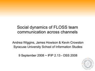 Social dynamics of FLOSS team communication across channels Andrea Wiggins, James Howison & Kevin Crowston Syracuse University School of Information Studies 9 September 2008 ~ IFIP 2.13 - OSS 2008 