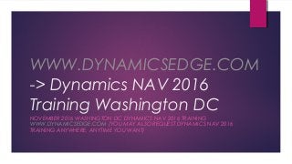 WWW.DYNAMICSEDGE.COM
-> Dynamics NAV 2016
Training Washington DC
NOVEMBER 2016 WASHINGTON DC DYNAMICS NAV 2016 TRAINING
WWW.DYNAMICSEDGE.COM (YOU MAY ALSO REQUEST DYNAMICS NAV 2016
TRAINING ANYWHERE, ANYTIME YOU WANT)
 