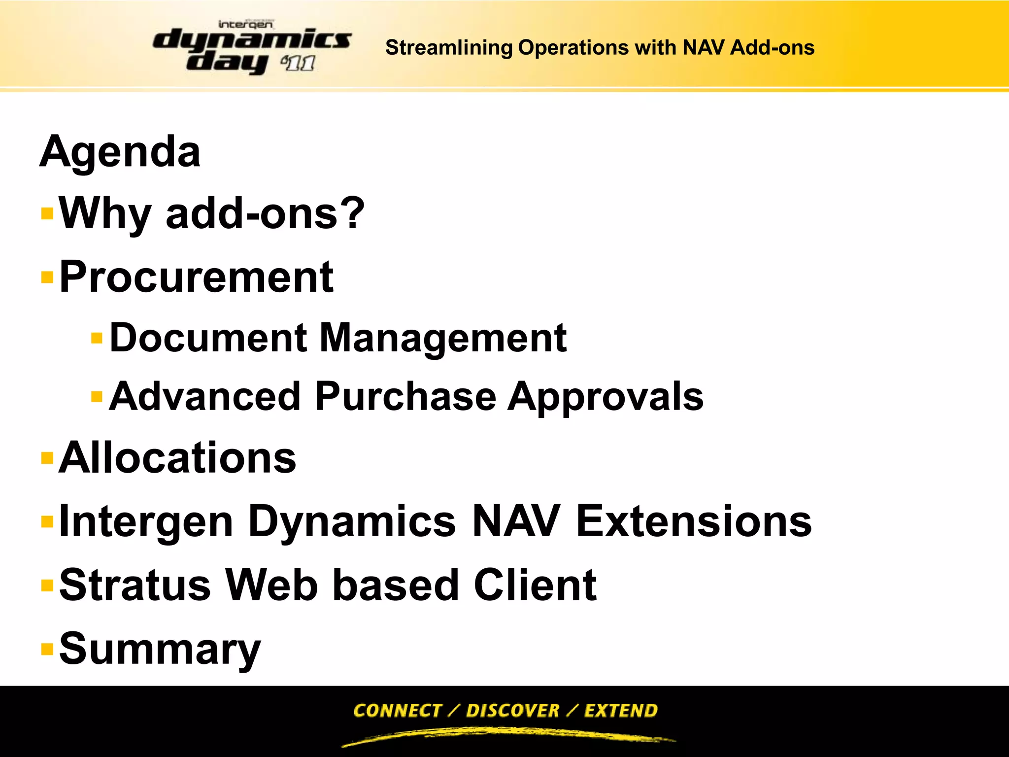 Streamlining Operations with NAV Add-ons




Agenda
 Why add-ons?
 Procurement
   Document Management
   Advanced Purchase Approvals
 Allocations
 Intergen Dynamics NAV Extensions
 Stratus Web based Client
 Summary
 