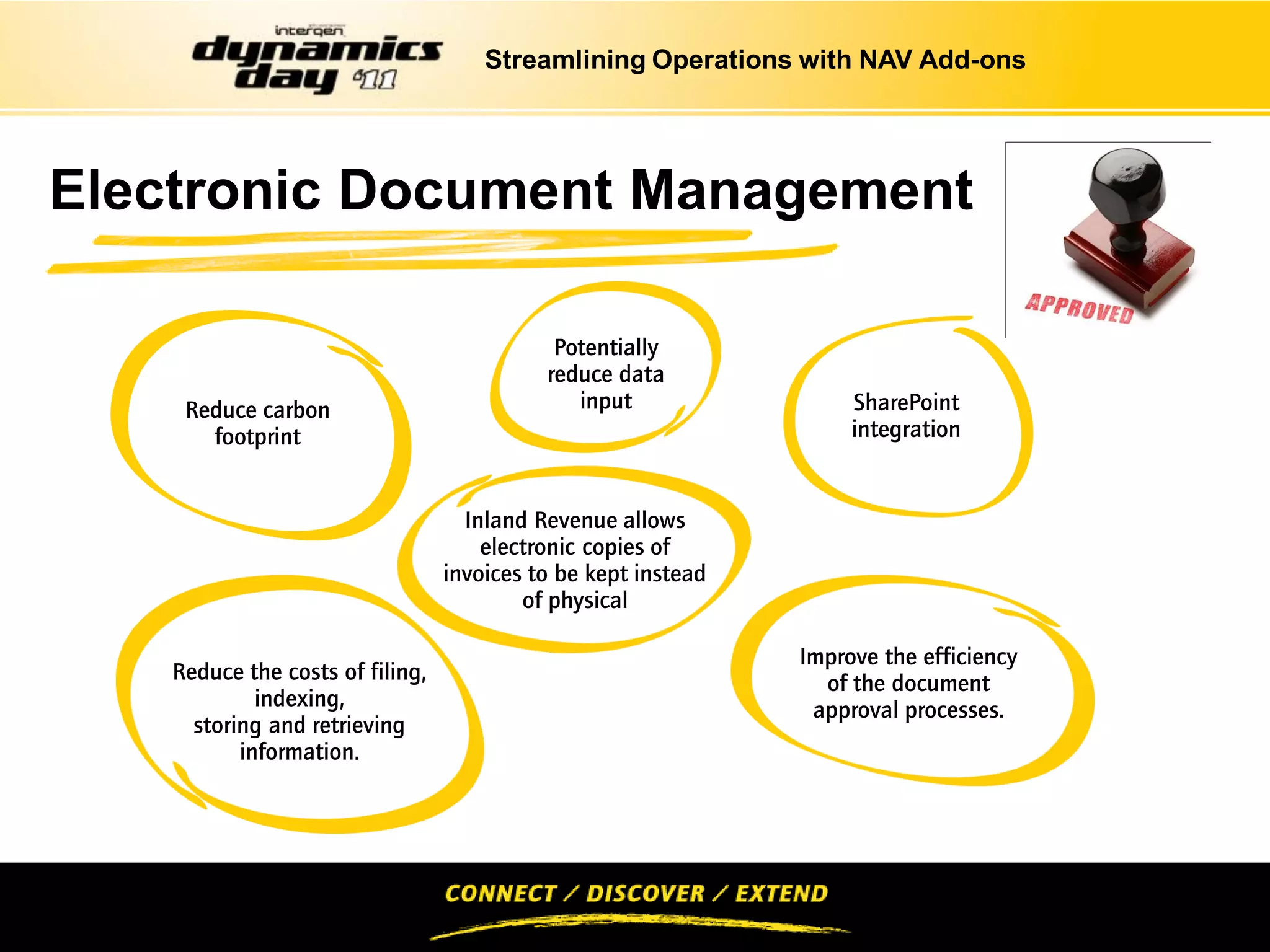 Streamlining Operations with NAV Add-ons




Electronic Document Management

                                             Potentially
                                            reduce data
     Reduce carbon                             input                 SharePoint
       footprint                                                     integration


                                    Inland Revenue allows
                                      electronic copies of
                                  invoices to be kept instead
                                          of physical

                                                                Improve the efficiency
    Reduce the costs of filing,                                   of the document
             indexing,                                           approval processes.
      storing and retrieving
           information.
 