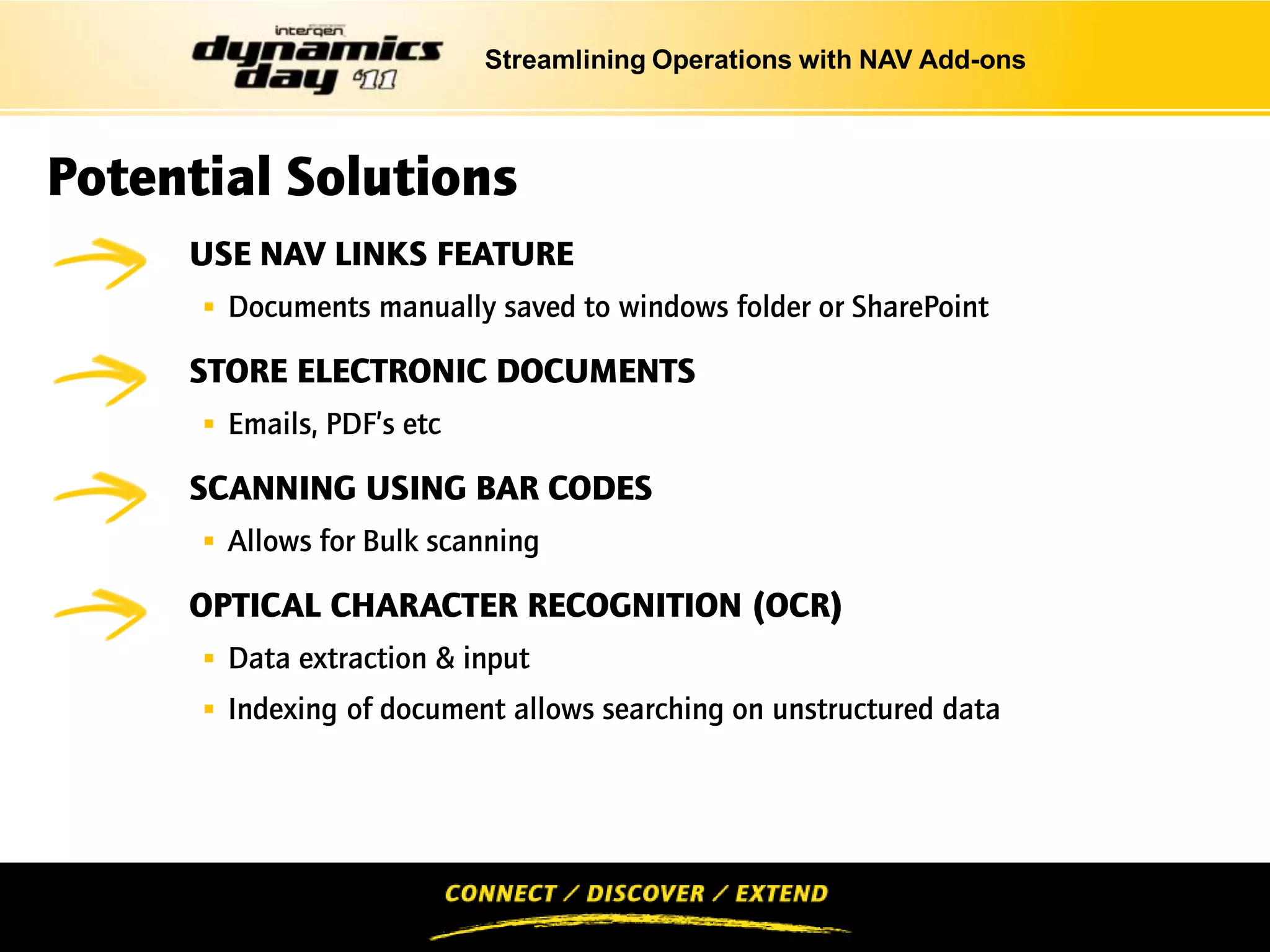 Streamlining Operations with NAV Add-ons



Potential Solutions
INTRODUCTIONS
     USE NAV LINKS FEATURE
       Documents manually saved to windows folder or SharePoint

     STORE ELECTRONIC DOCUMENTS
       Emails, PDF’s etc.

     SCANNING USING BAR CODES
       Allows for Bulk scanning

     OPTICAL CHARACTER RECOGNITION (OCR)
       Data extraction & input
       Indexing of document allows searching on unstructured data
 
