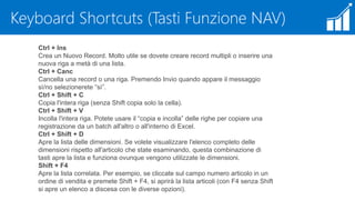 Keyboard Shortcuts (Tasti Funzione NAV)
Ctrl + Ins
Crea un Nuovo Record. Molto utile se dovete creare record multipli o inserire una
nuova riga a metà di una lista.
Ctrl + Canc
Cancella una record o una riga. Premendo Invio quando appare il messaggio
sì/no selezionerete “sì”.
Ctrl + Shift + C
Copia l'intera riga (senza Shift copia solo la cella).
Ctrl + Shift + V
Incolla l'intera riga. Potete usare il “copia e incolla” delle righe per copiare una
registrazione da un batch all'altro o all'interno di Excel.
Ctrl + Shift + D
Apre la lista delle dimensioni. Se volete visualizzare l'elenco completo delle
dimensioni rispetto all'articolo che state esaminando, questa combinazione di
tasti apre la lista e funziona ovunque vengono utilizzate le dimensioni.
Shift + F4
Apre la lista correlata. Per esempio, se cliccate sul campo numero articolo in un
ordine di vendita e premete Shift + F4, si aprirà la lista articoli (con F4 senza Shift
si apre un elenco a discesa con le diverse opzioni).
 