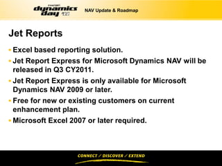 NAV Update & Roadmap




Jet Reports
 Excel based reporting solution.
 Jet Report Express for Microsoft Dynamics NAV will be
 released in Q3 CY2011.
 Jet Report Express is only available for Microsoft
  Dynamics NAV 2009 or later.
 Free for new or existing customers on current
  enhancement plan.
 Microsoft Excel 2007 or later required.
 