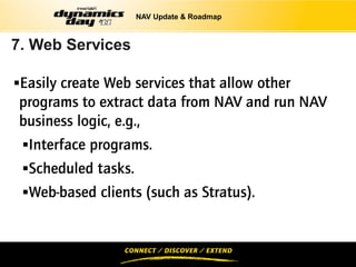 NAV Update & Roadmap



7. Web Services

Easily create Web services that allow other
programs to extract data from NAV and run NAV
business logic, e.g.,
 Interface programs.
 Scheduled tasks.
 Web-based clients (such as Stratus).
 