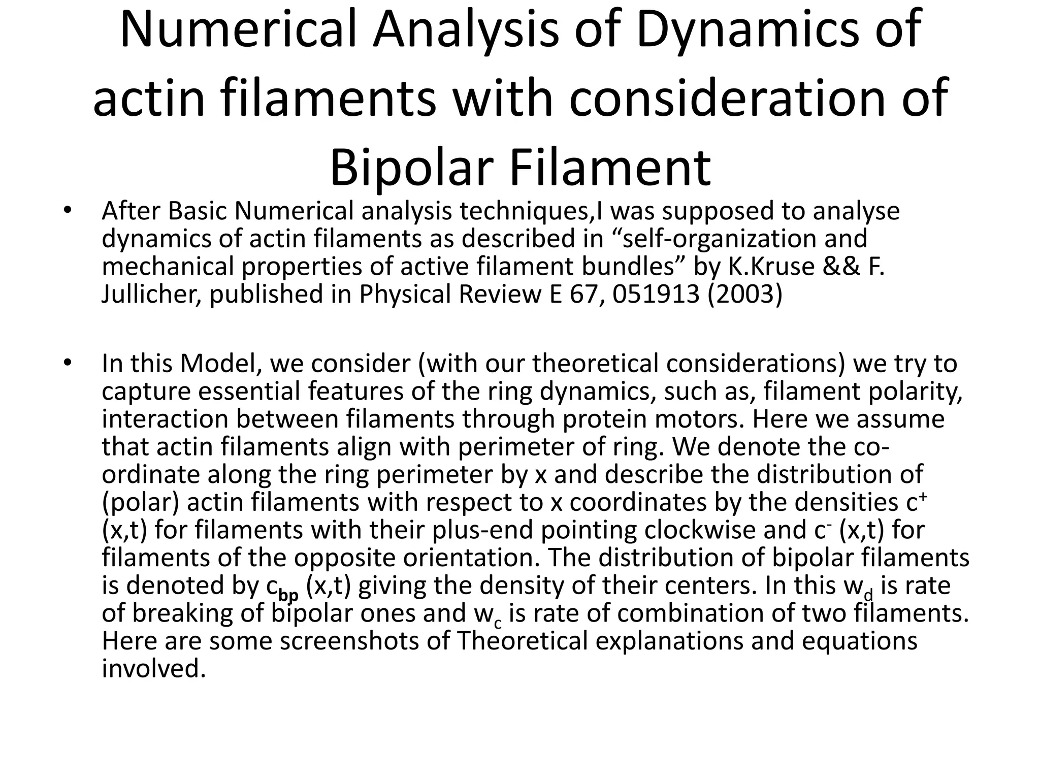 Numerical Analysis of Dynamics of
actin filaments with consideration of
Bipolar Filament
• After Basic Numerical analysis techniques,I was supposed to analyse
dynamics of actin filaments as described in “self-organization and
mechanical properties of active filament bundles” by K.Kruse && F.
Jullicher, published in Physical Review E 67, 051913 (2003)
• In this Model, we consider (with our theoretical considerations) we try to
capture essential features of the ring dynamics, such as, filament polarity,
interaction between filaments through protein motors. Here we assume
that actin filaments align with perimeter of ring. We denote the co-
ordinate along the ring perimeter by x and describe the distribution of
(polar) actin filaments with respect to x coordinates by the densities c+
(x,t) for filaments with their plus-end pointing clockwise and c- (x,t) for
filaments of the opposite orientation. The distribution of bipolar filaments
is denoted by cbp (x,t) giving the density of their centers. In this wd is rate
of breaking of bipolar ones and wc is rate of combination of two filaments.
Here are some screenshots of Theoretical explanations and equations
involved.
 