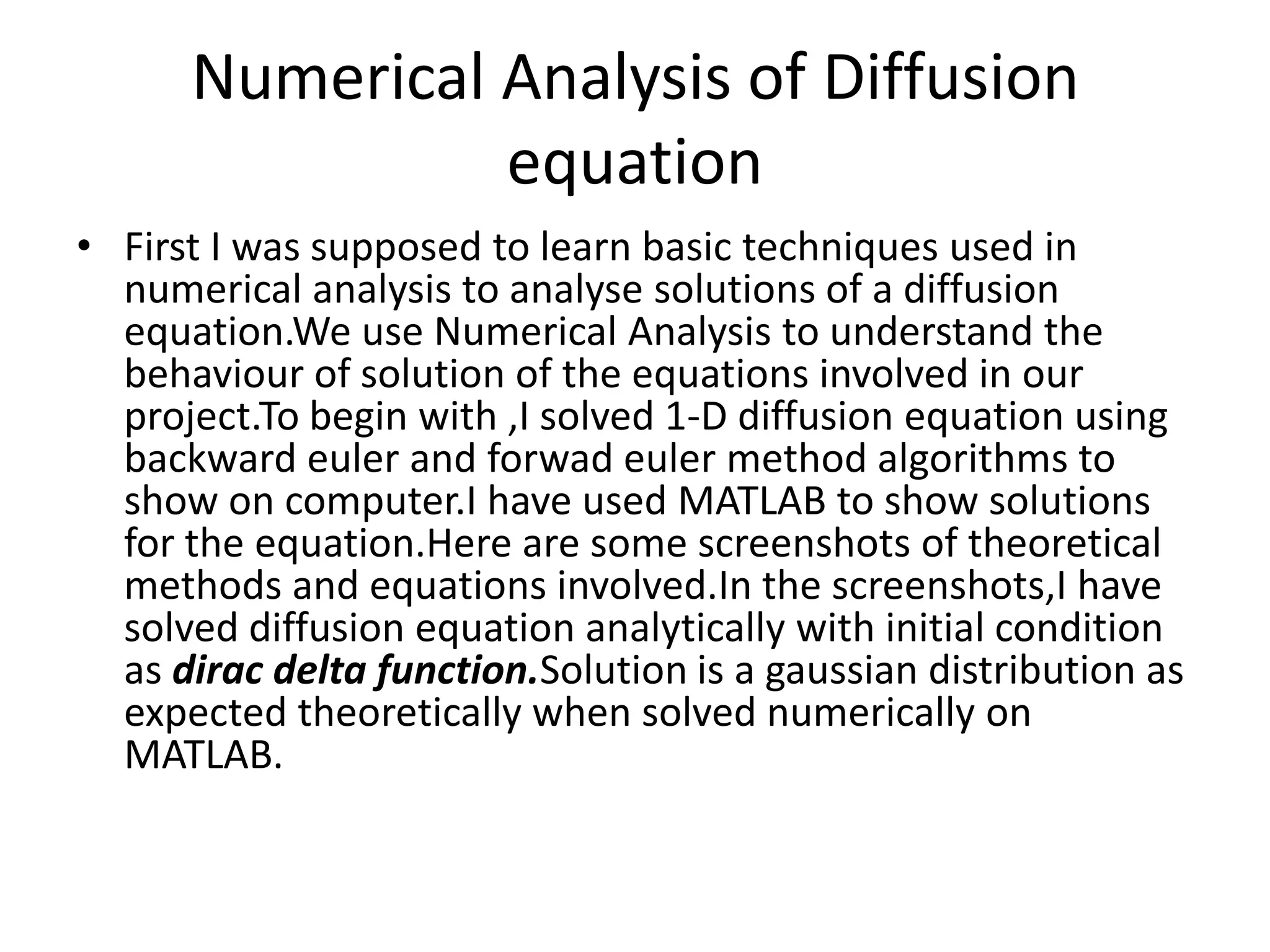 Numerical Analysis of Diffusion
equation
• First I was supposed to learn basic techniques used in
numerical analysis to analyse solutions of a diffusion
equation.We use Numerical Analysis to understand the
behaviour of solution of the equations involved in our
project.To begin with ,I solved 1-D diffusion equation using
backward euler and forwad euler method algorithms to
show on computer.I have used MATLAB to show solutions
for the equation.Here are some screenshots of theoretical
methods and equations involved.In the screenshots,I have
solved diffusion equation analytically with initial condition
as dirac delta function.Solution is a gaussian distribution as
expected theoretically when solved numerically on
MATLAB.
 