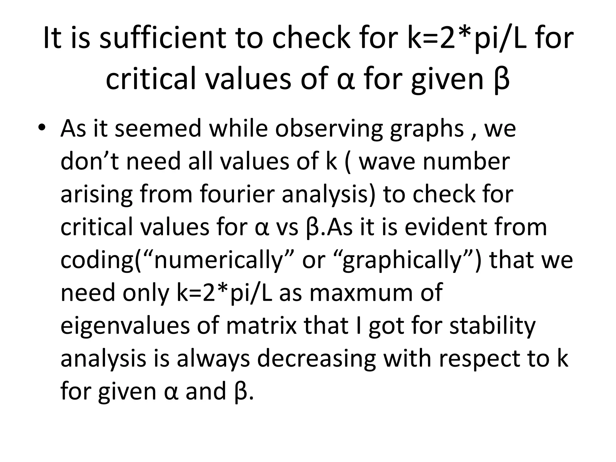 It is sufficient to check for k=2*pi/L for
critical values of α for given β
• As it seemed while observing graphs , we
don’t need all values of k ( wave number
arising from fourier analysis) to check for
critical values for α vs β.As it is evident from
coding(“numerically” or “graphically”) that we
need only k=2*pi/L as maxmum of
eigenvalues of matrix that I got for stability
analysis is always decreasing with respect to k
for given α and β.
 
