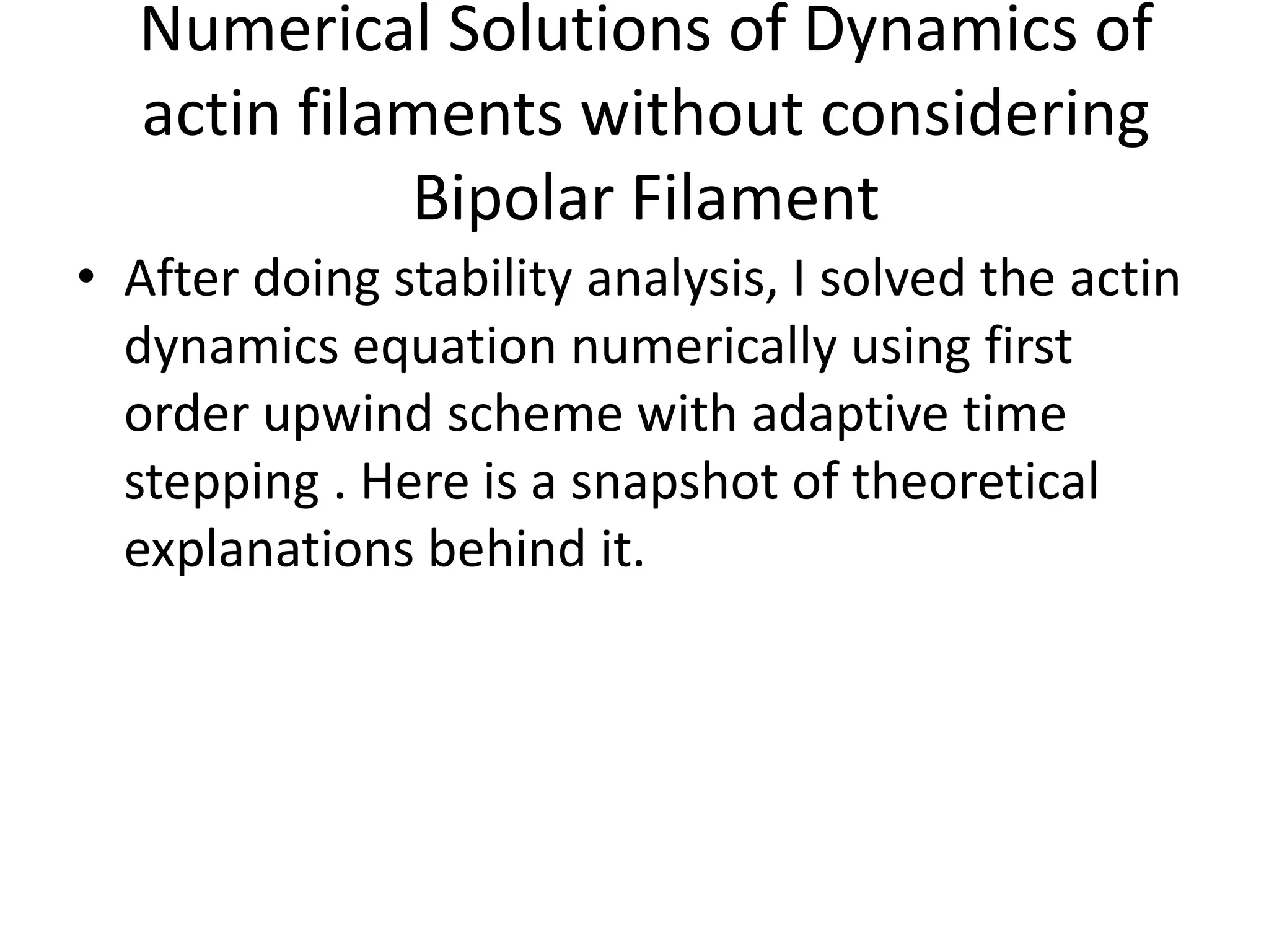 Numerical Solutions of Dynamics of
actin filaments without considering
Bipolar Filament
• After doing stability analysis, I solved the actin
dynamics equation numerically using first
order upwind scheme with adaptive time
stepping . Here is a snapshot of theoretical
explanations behind it.
 
