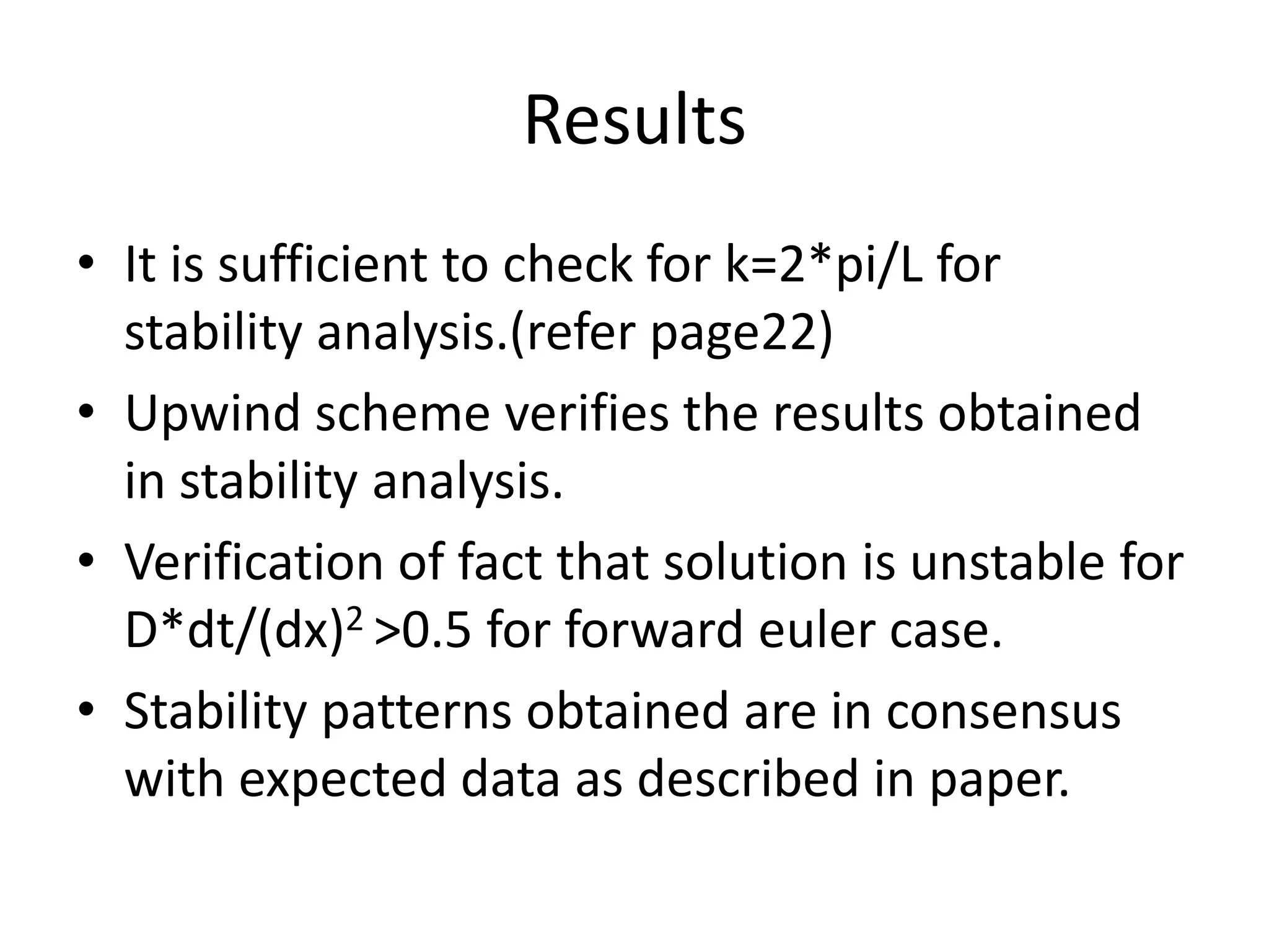 Results
• It is sufficient to check for k=2*pi/L for
stability analysis.(refer page22)
• Upwind scheme verifies the results obtained
in stability analysis.
• Verification of fact that solution is unstable for
D*dt/(dx)2 >0.5 for forward euler case.
• Stability patterns obtained are in consensus
with expected data as described in paper.
 