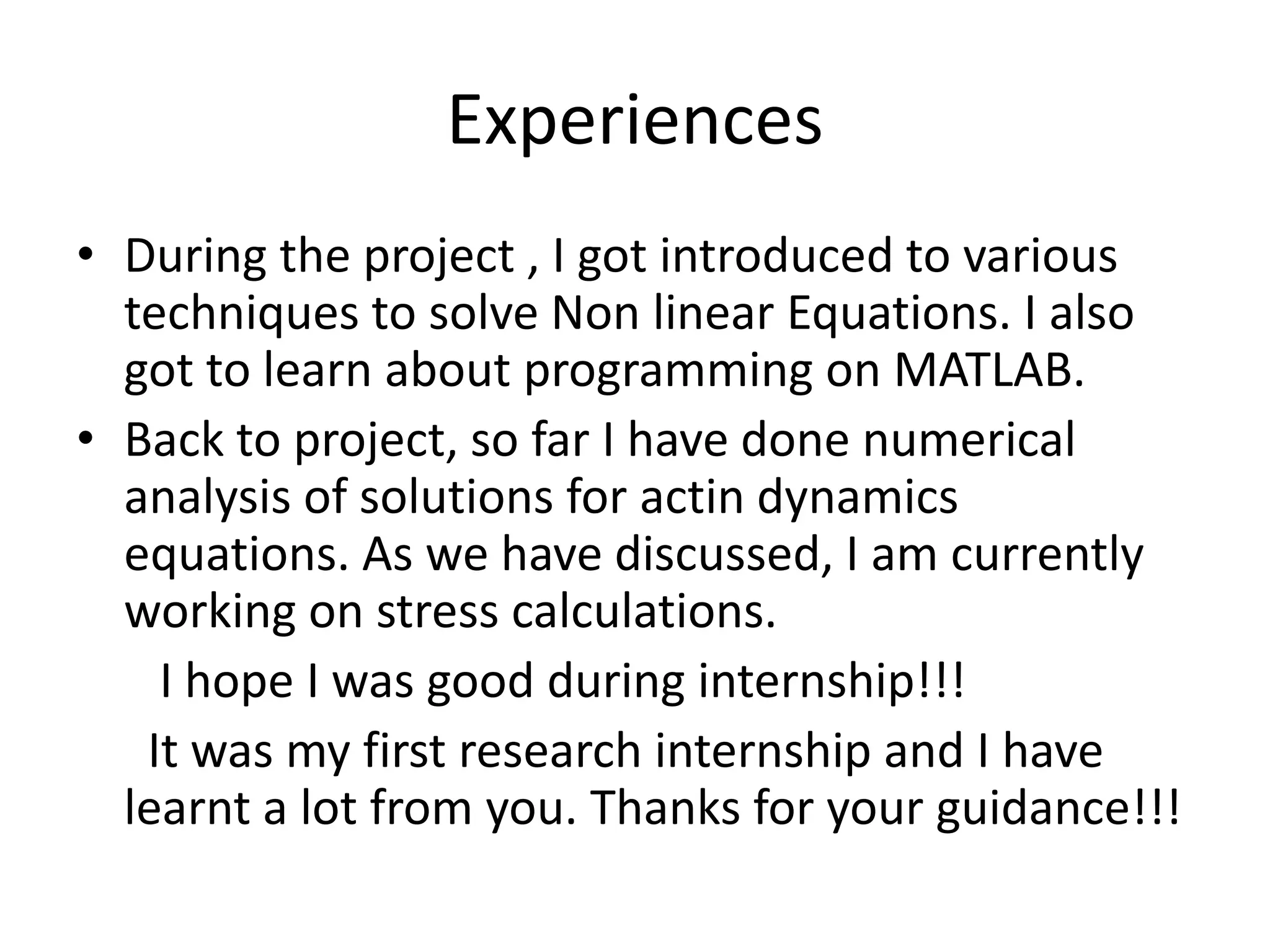 Experiences
• During the project , I got introduced to various
techniques to solve Non linear Equations. I also
got to learn about programming on MATLAB.
• Back to project, so far I have done numerical
analysis of solutions for actin dynamics
equations. As we have discussed, I am currently
working on stress calculations.
I hope I was good during internship!!!
It was my first research internship and I have
learnt a lot from you. Thanks for your guidance!!!
 
