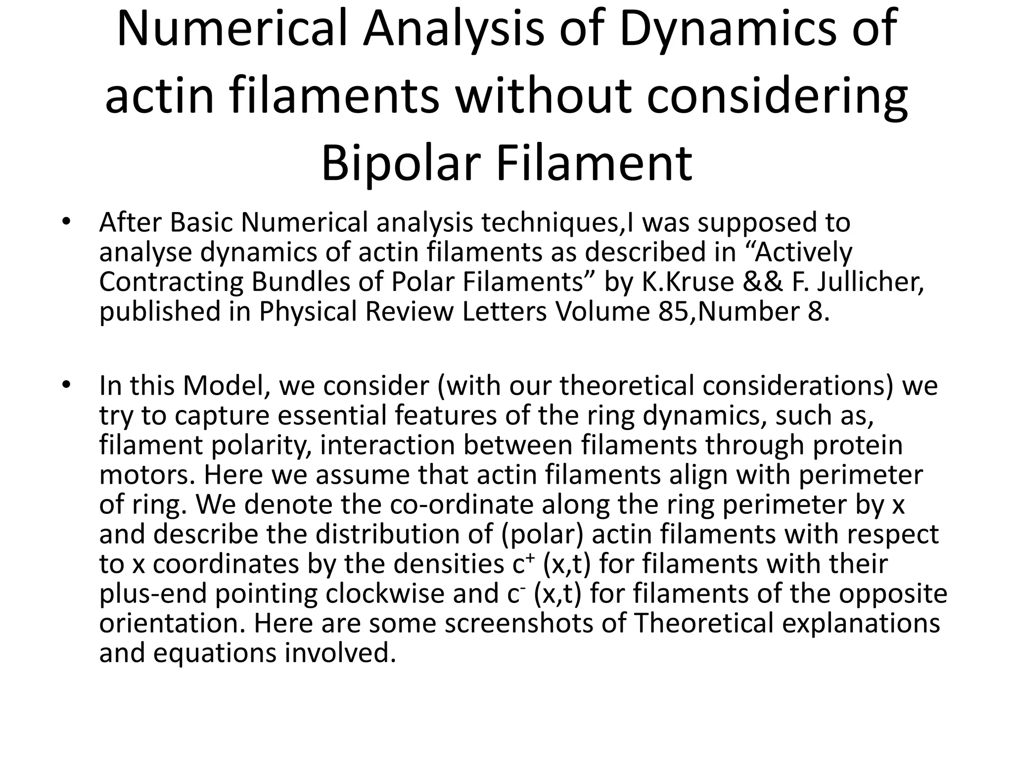 Numerical Analysis of Dynamics of
actin filaments without considering
Bipolar Filament
• After Basic Numerical analysis techniques,I was supposed to
analyse dynamics of actin filaments as described in “Actively
Contracting Bundles of Polar Filaments” by K.Kruse && F. Jullicher,
published in Physical Review Letters Volume 85,Number 8.
• In this Model, we consider (with our theoretical considerations) we
try to capture essential features of the ring dynamics, such as,
filament polarity, interaction between filaments through protein
motors. Here we assume that actin filaments align with perimeter
of ring. We denote the co-ordinate along the ring perimeter by x
and describe the distribution of (polar) actin filaments with respect
to x coordinates by the densities c+ (x,t) for filaments with their
plus-end pointing clockwise and c- (x,t) for filaments of the opposite
orientation. Here are some screenshots of Theoretical explanations
and equations involved.
 