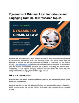 Dynamics of Criminal Law: Importance and
Engaging Criminal law research topics
Criminal law, a cornerstone of legal systems worldwide, plays a pivotal role in shaping
societal norms, maintaining order, and ensuring justice. This article delves into the
essence of criminal law and its paramount importance in fostering a just and orderly
society. Law assignment help underscore the multidimensional aspects of criminal law
and the support mechanisms available for students navigating this intricate field.
Additionally, it will explore engaging criminal research topics that delve into the
complexities and evolving dynamics of this legal domain.
What is Criminal Law?
Criminal law is the branch of law that deals with offences and the penalties meted out to
those who commit them.
Criminal law offences are primarily classified as felonies or misdemeanours. Felonies,
which include crimes like murder, robbery, and arson, are the most serious types of
crimes.
 