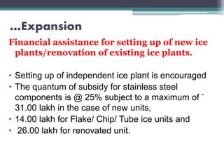 …Expansion
Financial assistance for setting up of new ice
plants/renovation of existing ice plants.
• Setting up of independent ice plant is encouraged
• The quantum of subsidy for stainless steel
components is @ 25% subject to a maximum of `
31.00 lakh in the case of new units,
• 14.00 lakh for Flake/ Chip/ Tube ice units and
• 26.00 lakh for renovated unit.
 