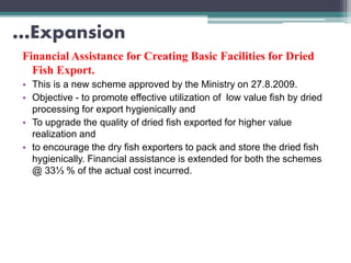 …Expansion
Financial Assistance for Creating Basic Facilities for Dried
Fish Export.
• This is a new scheme approved by the Ministry on 27.8.2009.
• Objective - to promote effective utilization of low value fish by dried
processing for export hygienically and
• To upgrade the quality of dried fish exported for higher value
realization and
• to encourage the dry fish exporters to pack and store the dried fish
hygienically. Financial assistance is extended for both the schemes
@ 33⅓ % of the actual cost incurred.
 